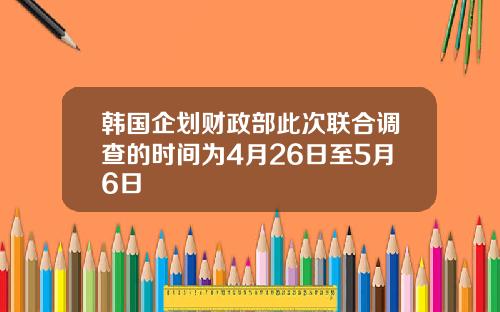 韩国企划财政部此次联合调查的时间为4月26日至5月6日
