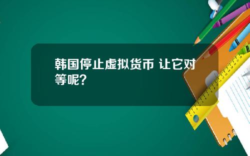 韩国停止虚拟货币 让它对等呢?