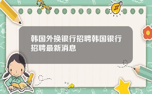 韩国外换银行招聘韩国银行招聘最新消息