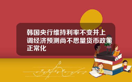 韩国央行维持利率不变并上调经济预测尚不思量货币政策正常化