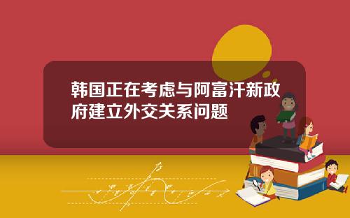 韩国正在考虑与阿富汗新政府建立外交关系问题