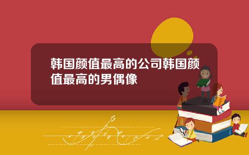 韩国颜值最高的公司韩国颜值最高的男偶像