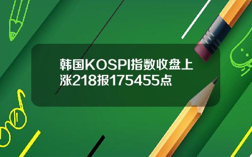 韩国KOSPI指数收盘上涨218报175455点