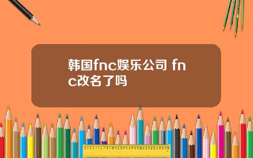 韩国fnc娱乐公司 fnc改名了吗