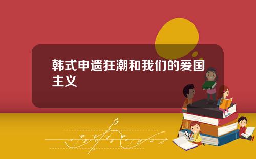 韩式申遗狂潮和我们的爱国主义