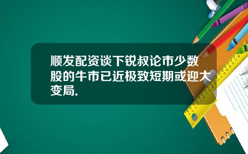 顺发配资谈下锐叔论市少数股的牛市已近极致短期或迎大变局.