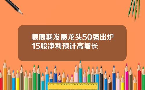 顺周期发展龙头50强出炉15股净利预计高增长