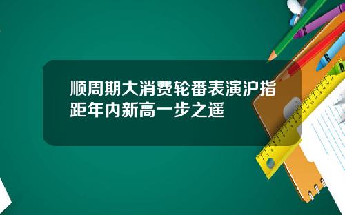 顺周期大消费轮番表演沪指距年内新高一步之遥