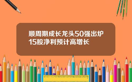 顺周期成长龙头50强出炉15股净利预计高增长