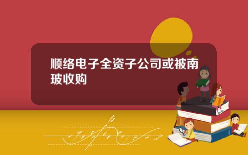 顺络电子全资子公司或被南玻收购