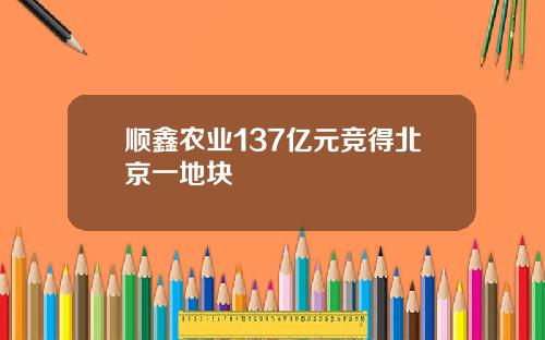 顺鑫农业137亿元竞得北京一地块