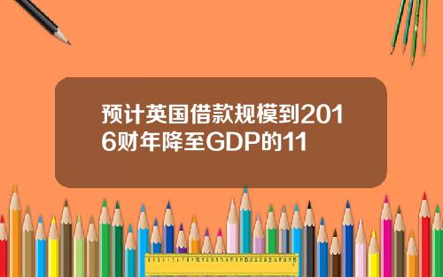预计英国借款规模到2016财年降至GDP的11
