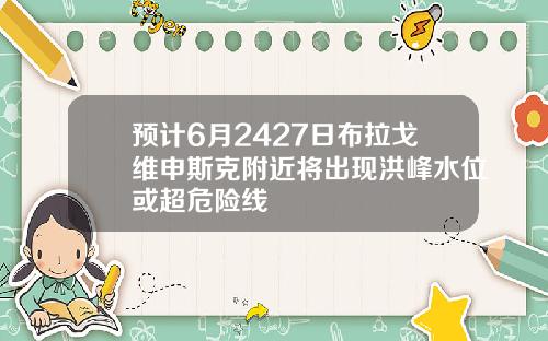 预计6月2427日布拉戈维申斯克附近将出现洪峰水位或超危险线