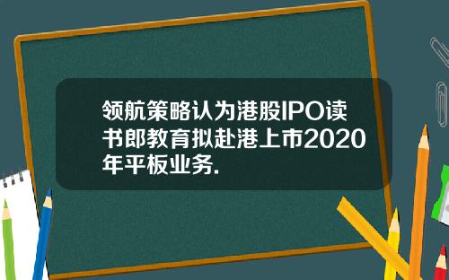 领航策略认为港股IPO读书郎教育拟赴港上市2020年平板业务.