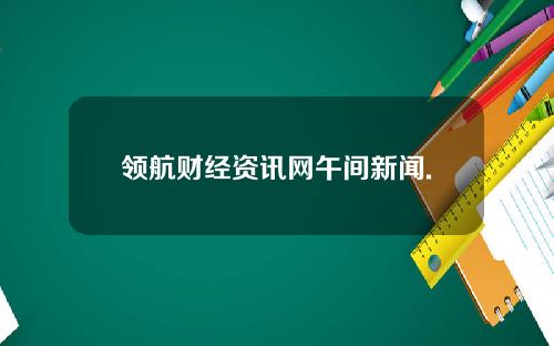 领航财经资讯网午间新闻.