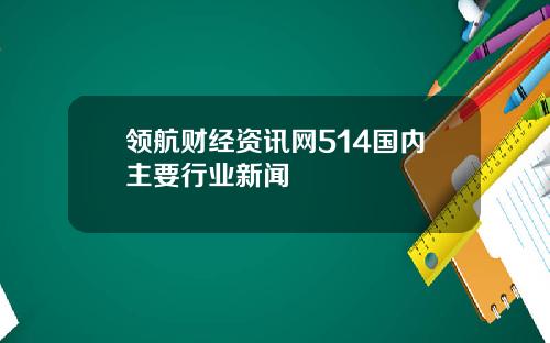 领航财经资讯网514国内主要行业新闻