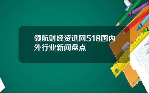 领航财经资讯网518国内外行业新闻盘点