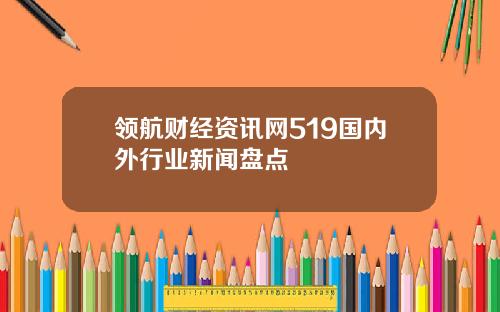 领航财经资讯网519国内外行业新闻盘点