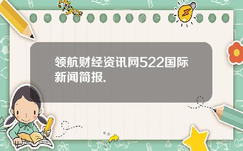 领航财经资讯网522国际新闻简报.
