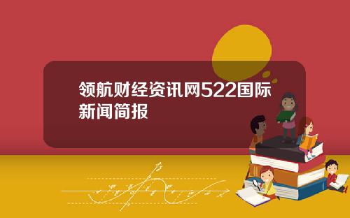 领航财经资讯网522国际新闻简报
