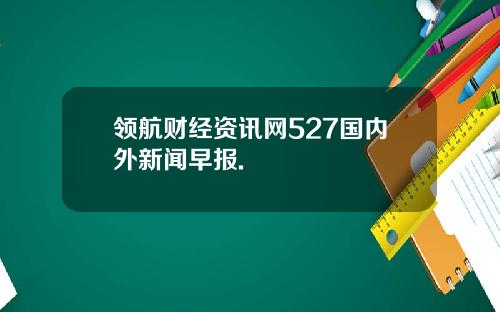 领航财经资讯网527国内外新闻早报.