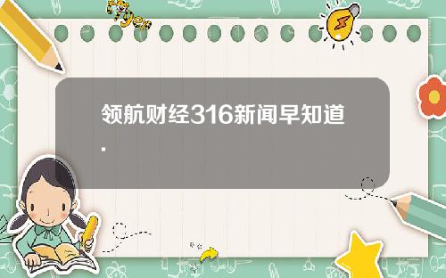 领航财经316新闻早知道.