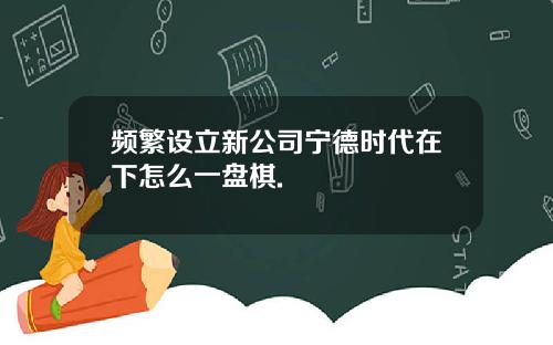 频繁设立新公司宁德时代在下怎么一盘棋.