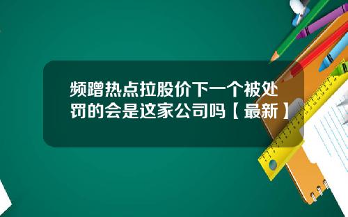 频蹭热点拉股价下一个被处罚的会是这家公司吗【最新】