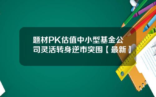 题材PK估值中小型基金公司灵活转身逆市突围【最新】