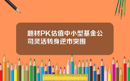 题材PK估值中小型基金公司灵活转身逆市突围
