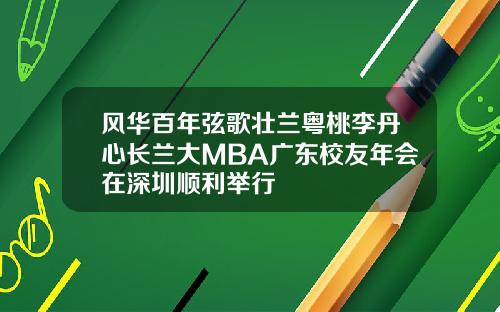风华百年弦歌壮兰粤桃李丹心长兰大MBA广东校友年会在深圳顺利举行