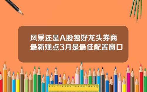 风景还是A股独好龙头券商最新观点3月是最佳配置窗口