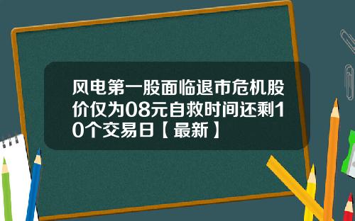 风电第一股面临退市危机股价仅为08元自救时间还剩10个交易日【最新】