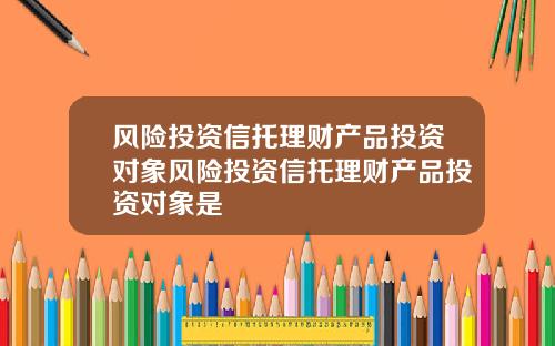 风险投资信托理财产品投资对象风险投资信托理财产品投资对象是