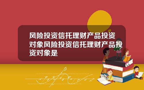 风险投资信托理财产品投资对象风险投资信托理财产品投资对象是
