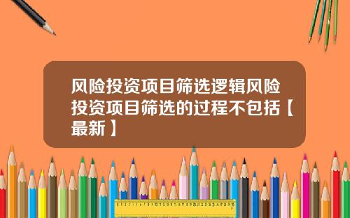 风险投资项目筛选逻辑风险投资项目筛选的过程不包括【最新】