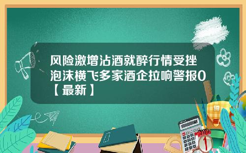 风险激增沾酒就醉行情受挫泡沫横飞多家酒企拉响警报0【最新】