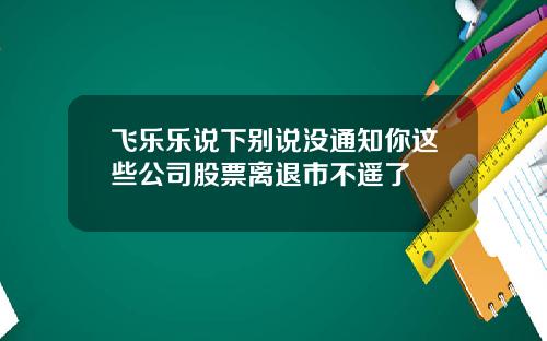 飞乐乐说下别说没通知你这些公司股票离退市不遥了