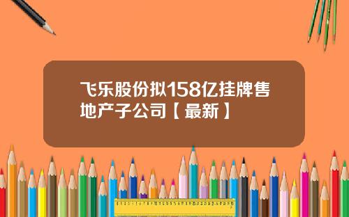 飞乐股份拟158亿挂牌售地产子公司【最新】