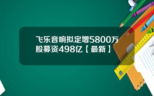 飞乐音响拟定增5800万股募资498亿【最新】