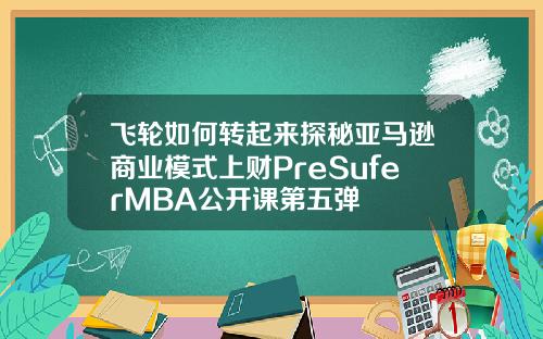 飞轮如何转起来探秘亚马逊商业模式上财PreSuferMBA公开课第五弹