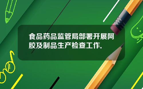 食品药品监管局部署开展阿胶及制品生产检查工作.