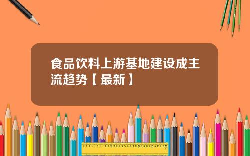食品饮料上游基地建设成主流趋势【最新】