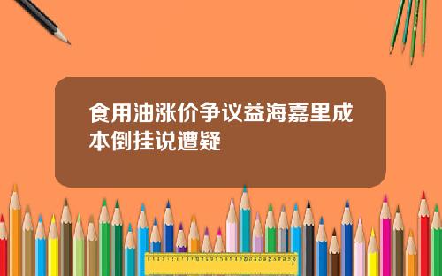 食用油涨价争议益海嘉里成本倒挂说遭疑