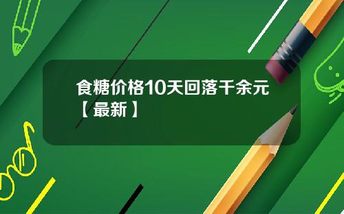 食糖价格10天回落千余元【最新】