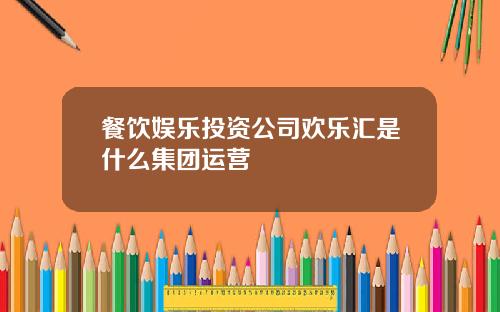 餐饮娱乐投资公司欢乐汇是什么集团运营