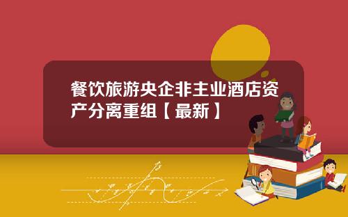 餐饮旅游央企非主业酒店资产分离重组【最新】