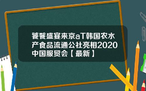饕餮盛宴来京aT韩国农水产食品流通公社亮相2020中国服贸会【最新】
