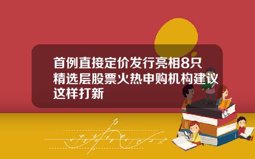 首例直接定价发行亮相8只精选层股票火热申购机构建议这样打新