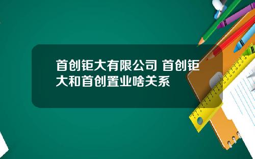 首创钜大有限公司 首创钜大和首创置业啥关系
